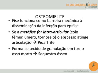OSTEOMIELITE 
• Fise funciona como barreira mecânica à 
disseminação da infecção para epífise 
• Se a metáfise for intra-articular (colo 
fêmur, úmero, tornozelo) o abscesso atinge 
articulação  Pioartrite 
• Forma-se tecido de granulação em torno 
osso morto  Sequestro ósseo 
 