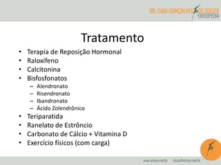 Tratamento 
• Terapia de Reposição Hormonal 
• Raloxifeno 
• Calcitonina 
• Bisfosfonatos 
– Alendronato 
– Risendronato 
– Ibandronato 
– Ácido Zolendrônico 
• Teriparatida 
• Ranelato de Estrôncio 
• Carbonato de Cálcio + Vitamina D 
• Exercício físicos (com carga) 
 