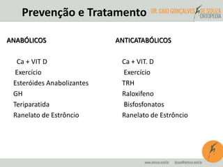 Prevenção e Tratamento 
ANTICATABÓLICOS 
Ca + VIT. D 
Exercício 
TRH 
Raloxifeno 
Bisfosfonatos 
Ranelato de Estrôncio 
ANABÓLICOS 
Ca + VIT D 
Exercício 
Esteróides Anabolizantes 
GH 
Teriparatida 
Ranelato de Estrôncio 
 