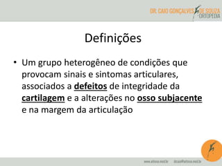 Definições 
• Um grupo heterogêneo de condições que 
provocam sinais e sintomas articulares, 
associados a defeitos de integridade da 
cartilagem e a alterações no osso subjacente 
e na margem da articulação 
 