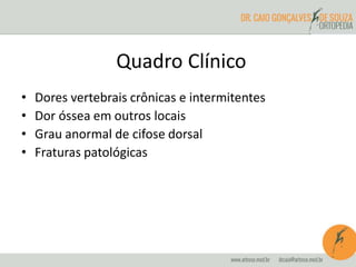 Quadro Clínico 
• Dores vertebrais crônicas e intermitentes 
• Dor óssea em outros locais 
• Grau anormal de cifose dorsal 
• Fraturas patológicas 
 