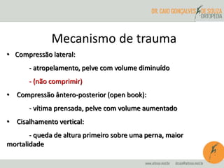 Mecanismo de trauma 
• Compressão lateral: 
- atropelamento, pelve com volume diminuído 
- (não comprimir) 
• Compressão ântero-posterior (open book): 
- vítima prensada, pelve com volume aumentado 
• Cisalhamento vertical: 
- queda de altura primeiro sobre uma perna, maior 
mortalidade 
 