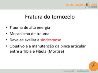 Fratura do tornozelo 
• Trauma de alta energia 
• Mecanismo de trauma 
• Deve-se avaliar a sindesmose 
• Objetivo é a manutenção da pinça articular 
entre a Tíbia e Fíbula (Mortise) 
 