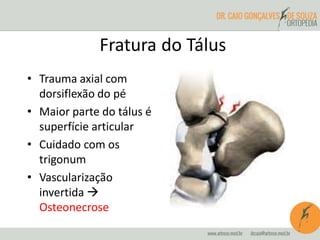 Fratura do Tálus 
• Trauma axial com 
dorsiflexão do pé 
• Maior parte do tálus é 
superfície articular 
• Cuidado com os 
trigonum 
• Vascularização 
invertida  
Osteonecrose 
 