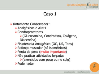 Caso 1 
Tratamento Conservador : 
Analgésicos e AINH 
Condroprotetores 
(Glucosamina, Condroitina, Colágeno, 
Diacereína) 
Fisioterapia Analgésica (OC, US, Tens) 
Reforço muscular (só isométricos) 
Perda de peso (muito importante) 
Não praticar atividades forçadas 
(exercícios com peso ou no solo) 
Pode nadar 
 
