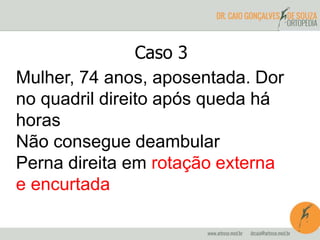 Caso 3 
Mulher, 74 anos, aposentada. Dor 
no quadril direito após queda há 
horas 
Não consegue deambular 
Perna direita em rotação externa 
e encurtada 
 