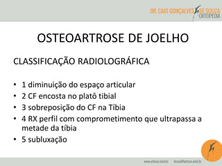OSTEOARTROSE DE JOELHO 
CLASSIFICAÇÃO RADIOLOGRÁFICA 
• 1 diminuição do espaço articular 
• 2 CF encosta no platô tibial 
• 3 sobreposição do CF na Tíbia 
• 4 RX perfil com comprometimento que ultrapassa a 
metade da tíbia 
• 5 subluxação 
 