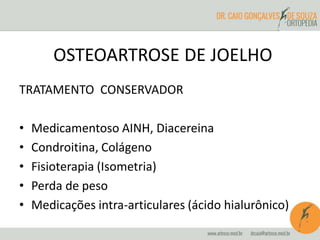 OSTEOARTROSE DE JOELHO 
TRATAMENTO CONSERVADOR 
• Medicamentoso AINH, Diacereina 
• Condroitina, Colágeno 
• Fisioterapia (Isometria) 
• Perda de peso 
• Medicações intra-articulares (ácido hialurônico) 
 