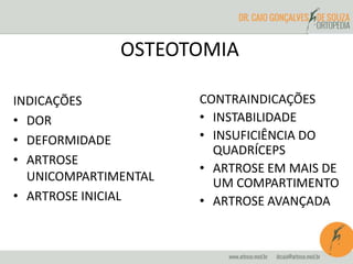 OSTEOTOMIA 
INDICAÇÕES 
• DOR 
• DEFORMIDADE 
• ARTROSE 
UNICOMPARTIMENTAL 
• ARTROSE INICIAL 
CONTRAINDICAÇÕES 
• INSTABILIDADE 
• INSUFICIÊNCIA DO 
QUADRÍCEPS 
• ARTROSE EM MAIS DE 
UM COMPARTIMENTO 
• ARTROSE AVANÇADA 
 