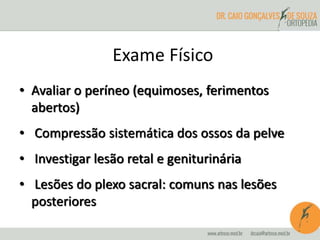 Exame Físico 
• Avaliar o períneo (equimoses, ferimentos 
abertos) 
• Compressão sistemática dos ossos da pelve 
• Investigar lesão retal e geniturinária 
• Lesões do plexo sacral: comuns nas lesões 
posteriores 
 