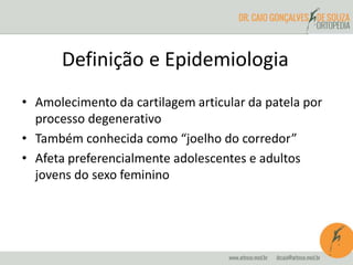 Definição e Epidemiologia 
• Amolecimento da cartilagem articular da patela por 
processo degenerativo 
• Também conhecida como “joelho do corredor” 
• Afeta preferencialmente adolescentes e adultos 
jovens do sexo feminino 
 