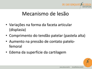 Mecanismo de lesão 
• Variações na forma da faceta articular 
(displasia) 
• Comprimento do tendão patelar (pastela alta) 
• Aumento na pressão de contato patelo-femoral 
• Edema da superfície da cartilagem 
 