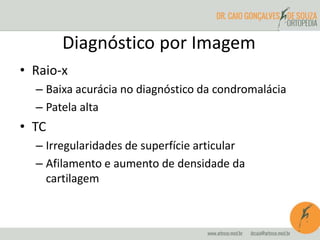 Diagnóstico por Imagem 
• Raio-x 
– Baixa acurácia no diagnóstico da condromalácia 
– Patela alta 
• TC 
– Irregularidades de superfície articular 
– Afilamento e aumento de densidade da 
cartilagem 
 