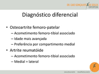 Diagnóstico diferencial 
• Osteoartrite femoro-patelar 
– Acometimento femoro-tibial associado 
– Idade mais avançada 
– Preferência por compartimento medial 
• Artrite reumatóide 
– Acometimento femoro-tibial associado 
– Medial = lateral 
 