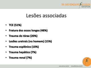 Lesões associadas 
• TCE (51%) 
• Fratura dos ossos longos (48%) 
• Trauma do tórax (20%) 
• Lesões uretrais (no homem) (15%) 
• Trauma esplênico (10%) 
• Trauma hepático (7%) 
• Trauma renal (7%) 
 
