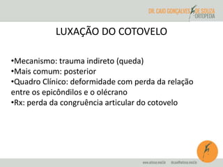 LUXAÇÃO DO COTOVELO 
•Mecanismo: trauma indireto (queda) 
•Mais comum: posterior 
•Quadro Clínico: deformidade com perda da relação 
entre os epicôndilos e o olécrano 
•Rx: perda da congruência articular do cotovelo 
 