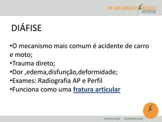 DIÁFISE 
•O mecanismo mais comum é acidente de carro 
e moto; 
•Trauma direto; 
•Dor ,edema,disfunção,deformidade; 
•Exames: Radiografia AP e Perfil 
•Funciona como uma fratura articular 
 