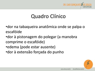 Quadro Clínico 
•dor na tabaqueira anatômica onde se palpa o 
escafóide 
•dor à pistonagem do polegar (a manobra 
comprime o escafóide) 
•edema (pode estar ausente) 
•dor à extensão forçada do punho 
 