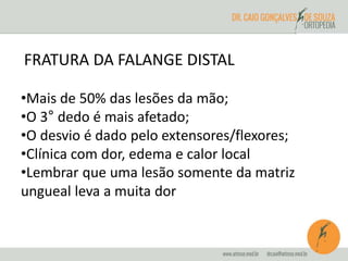 FRATURA DA FALANGE DISTAL 
•Mais de 50% das lesões da mão; 
•O 3° dedo é mais afetado; 
•O desvio é dado pelo extensores/flexores; 
•Clínica com dor, edema e calor local 
•Lembrar que uma lesão somente da matriz 
ungueal leva a muita dor 
 