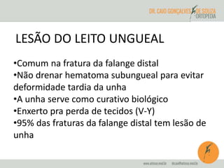 LESÃO DO LEITO UNGUEAL 
•Comum na fratura da falange distal 
•Não drenar hematoma subungueal para evitar 
deformidade tardia da unha 
•A unha serve como curativo biológico 
•Enxerto pra perda de tecidos (V-Y) 
•95% das fraturas da falange distal tem lesão de 
unha 
 