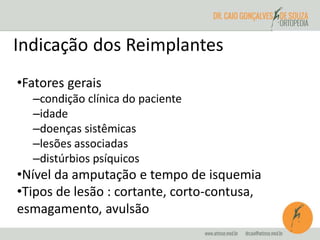 Indicação dos Reimplantes 
•Fatores gerais 
–condição clínica do paciente 
–idade 
–doenças sistêmicas 
–lesões associadas 
–distúrbios psíquicos 
•Nível da amputação e tempo de isquemia 
•Tipos de lesão : cortante, corto-contusa, 
esmagamento, avulsão 
 