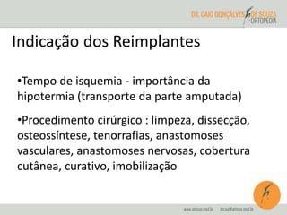 Indicação dos Reimplantes 
•Tempo de isquemia - importância da 
hipotermia (transporte da parte amputada) 
•Procedimento cirúrgico : limpeza, dissecção, 
osteossíntese, tenorrafias, anastomoses 
vasculares, anastomoses nervosas, cobertura 
cutânea, curativo, imobilização 
 