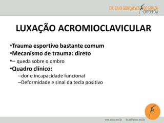 LUXAÇÃO ACROMIOCLAVICULAR 
•Trauma esportivo bastante comum 
•Mecanismo de trauma: direto 
•– queda sobre o ombro 
•Quadro clínico: 
–dor e incapacidade funcional 
–Deformidade e sinal da tecla positivo 
 