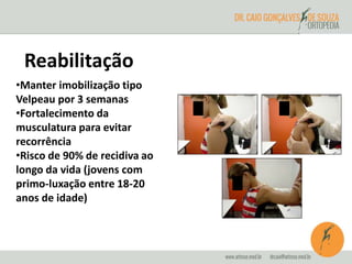 Reabilitação 
•Manter imobilização tipo 
Velpeau por 3 semanas 
•Fortalecimento da 
musculatura para evitar 
recorrência 
•Risco de 90% de recidiva ao 
longo da vida (jovens com 
primo-luxação entre 18-20 
anos de idade) 
 