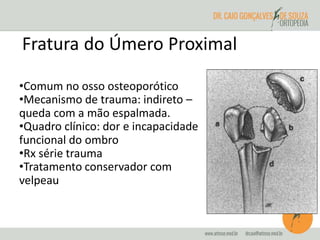 Fratura do Úmero Proximal 
•Comum no osso osteoporótico 
•Mecanismo de trauma: indireto – 
queda com a mão espalmada. 
•Quadro clínico: dor e incapacidade 
funcional do ombro 
•Rx série trauma 
•Tratamento conservador com 
velpeau 
 