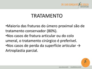 TRATAMENTO 
•Maioria das fraturas do úmero proximal são de 
tratamento conservador (80%). 
•Nos casos de fratura articular ou do colo 
umeral, o tratamento cirúrgico é preferível. 
•Nos casos de perda da superfície articular → 
Artroplastia parcial. 
 