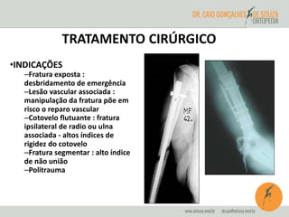 TRATAMENTO CIRÚRGICO 
•INDICAÇÕES 
–Fratura exposta : 
desbridamento de emergência 
–Lesão vascular associada : 
manipulação da fratura põe em 
risco o reparo vascular 
–Cotovelo flutuante : fratura 
ipsilateral de radio ou ulna 
associada - altos índices de 
rigidez do cotovelo 
–Fratura segmentar : alto índice 
de não união 
–Politrauma 
 
