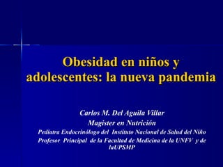 Obesidad en niños y adolescentes: la nueva pandemia Carlos M. Del Aguila Villar Magister en Nutrición Pediatra Endocrinólogo del  Instituto Nacional de Salud del Niño Profesor  Principal  de la Facultad de Medicina de la UNFV  y de laUPSMP 
