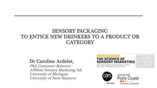 SENSORY PACKAGING
TO ENTICE NEW DRINKERS TO A PRODUCT OR
CATEGORY
Dr Caroline Ardelet,
Phd, Consumer Behavior
Affiliate Sensory Marketing lab,
University of Michigan
University of Paris Nanterre
 