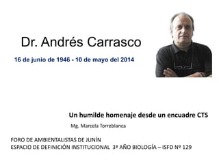 Dr. Andrés Carrasco
16 de junio de 1946 - 10 de mayo del 2014
Un humilde homenaje desde un encuadre CTS
FORO DE AMBIENTALISTAS DE JUNÍN
ESPACIO DE DEFINICIÓN INSTITUCIONAL 3ª AÑO BIOLOGÍA – ISFD Nº 129
Mg. Marcela Torreblanca
 