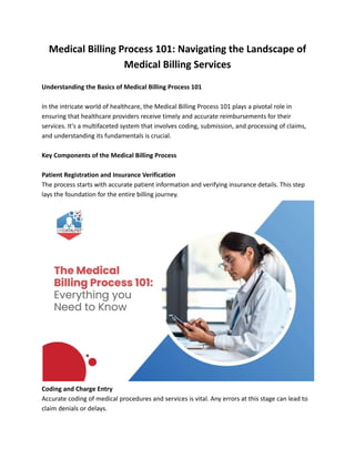 Medical Billing Process 101: Navigating the Landscape of
Medical Billing Services
Understanding the Basics of Medical Billing Process 101
In the intricate world of healthcare, the Medical Billing Process 101 plays a pivotal role in
ensuring that healthcare providers receive timely and accurate reimbursements for their
services. It's a multifaceted system that involves coding, submission, and processing of claims,
and understanding its fundamentals is crucial.
Key Components of the Medical Billing Process
Patient Registration and Insurance Verification
The process starts with accurate patient information and verifying insurance details. This step
lays the foundation for the entire billing journey.
Coding and Charge Entry
Accurate coding of medical procedures and services is vital. Any errors at this stage can lead to
claim denials or delays.
 
