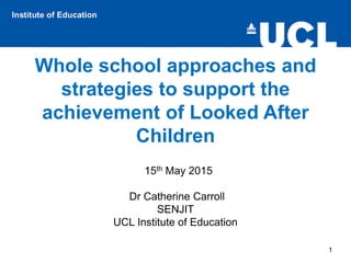 Whole school approaches and
strategies to support the
achievement of Looked After
Children
15th May 2015
Dr Catherine Carroll
SENJIT
UCL Institute of Education
1
 