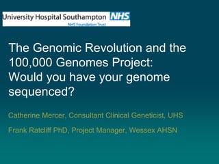 The Genomic Revolution and the
100,000 Genomes Project:
Would you have your genome
sequenced?
Catherine Mercer, Consultant Clinical Geneticist, UHS
Frank Ratcliff PhD, Project Manager, Wessex AHSN
 