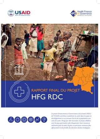 Le projet Financement et Gouvernance de la Santé (HFG)
de l’USAID contribue à améliorer la santé dans les pays en
développement en accroissant l’accès de la population aux
soins de santé. Dirigé par Abt Associates, le projet collabore
avec les pays partenaires afin d’augmenter leurs ressources
intérieures pour la santé, de gérer ces précieuses ressources plus
efficacement et de prendre des décisions d’achat stratégiques.
RAPPORT FINAL DU PROJET
HFG RDC
 