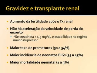 

Aumento da fertilidade após o Tx renal



Não há aceleração da velocidade de perda do
enxerto
 *Se creatinina < 1,5 mg/dL e estabilidade no regime

imunossupressor



Maior taxa de prematuros (50 a 54%)



Maior incidência de neonatos PIGs (35 a 45%)



Maior mortalidade neonatal (1 a 3%)

 