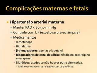 

Hipertensão arterial materna
 Manter PAD < 80-90 mmHg
 Controle com UF (exceto se pré-eclâmpsia)
 Medicamentos
▪ α-metildopa
▪ Hidralazina
▪ β-bloqueadores: apenas o labetalol.
▪ Bloqueadores de canal de cálcio: nifedipino, nicardipino
e verapamil.
▪ Diuréticos: usados se não houver outra alternativa.
▪ Mais eventos adversos relatados com os tiazídicos

 