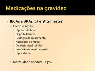 

IECAs e BRAs (2º e 3º trimestre)
 Complicações
▪
▪
▪
▪
▪
▪
▪

Hipotensão fetal
Oligo-hidrâmnio
Restrição de crescimento
Hipoplasia pulmonar
Displasia renal tubular
Insuficiência renal neonatal
Hipocalvária

 Mortalidade neonatal: 25%.

 