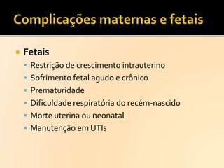 

Fetais
 Restrição de crescimento intrauterino
 Sofrimento fetal agudo e crônico

 Prematuridade
 Dificuldade respiratória do recém-nascido
 Morte uterina ou neonatal
 Manutenção em UTIs

 