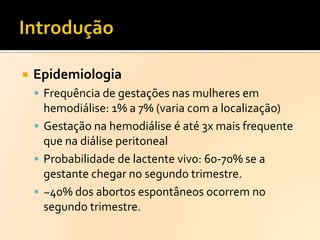 

Epidemiologia
 Frequência de gestações nas mulheres em

hemodiálise: 1% a 7% (varia com a localização)
 Gestação na hemodiálise é até 3x mais frequente
que na diálise peritoneal
 Probabilidade de lactente vivo: 60-70% se a
gestante chegar no segundo trimestre.
 ~40% dos abortos espontâneos ocorrem no
segundo trimestre.

 