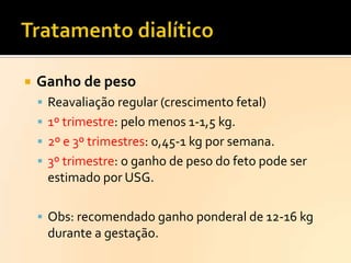 

Ganho de peso
 Reavaliação regular (crescimento fetal)
 1º trimestre: pelo menos 1-1,5 kg.

 2º e 3º trimestres: 0,45-1 kg por semana.
 3º trimestre: o ganho de peso do feto pode ser

estimado por USG.
 Obs: recomendado ganho ponderal de 12-16 kg

durante a gestação.

 