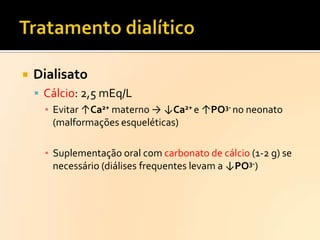 

Dialisato
 Cálcio: 2,5 mEq/L
▪ Evitar ↑Ca2+ materno → ↓Ca2+ e ↑PO3- no neonato
(malformações esqueléticas)
▪ Suplementação oral com carbonato de cálcio (1-2 g) se
necessário (diálises frequentes levam a ↓PO3-)

 
