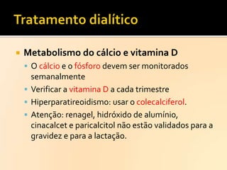 

Metabolismo do cálcio e vitamina D
 O cálcio e o fósforo devem ser monitorados

semanalmente
 Verificar a vitamina D a cada trimestre
 Hiperparatireoidismo: usar o colecalciferol.
 Atenção: renagel, hidróxido de alumínio,
cinacalcet e paricalcitol não estão validados para a
gravidez e para a lactação.

 