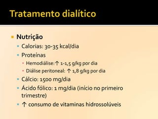 

Nutrição
 Calorias: 30-35 kcal/dia
 Proteínas
▪ Hemodiálise:↑ 1-1,5 g/kg por dia
▪ Diálise peritoneal: ↑ 1,8 g/kg por dia
 Cálcio: 1500 mg/dia
 Ácido fólico: 1 mg/dia (início no primeiro

trimestre)
 ↑ consumo de vitaminas hidrossolúveis

 