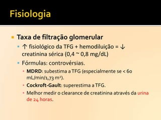 

Taxa de filtração glomerular
 ↑ fisiológico da TFG + hemodiluição = ↓

creatinina sérica (0,4 ~ 0,8 mg/dL)
 Fórmulas: controvérsias.
▪ MDRD: subestima a TFG (especialmente se < 60
mL/min/1,73 m2).
▪ Cockroft-Gault: superestima a TFG.
▪ Melhor medir o clearance de creatinina através da urina
de 24 horas.

 