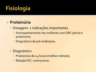 

Proteinúria
 Dosagem: 2 indicações importantes.
▪ Acompanhamento nas mulheres com DRC prévia e
proteinúria.
▪ Diagnóstico de pré-eclâmpsia.
 Diagnóstico
▪ Proteinúria de 24 horas (melhor método).
▪ Relação P/C: controverso.

 