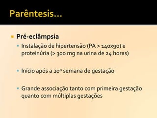 

Pré-eclâmpsia
 Instalação de hipertensão (PA > 140x90) e

proteinúria (> 300 mg na urina de 24 horas)
 Início após a 20ª semana de gestação
 Grande associação tanto com primeira gestação

quanto com múltiplas gestações

 